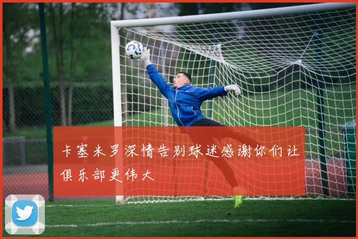 卡塞米罗深情告别球迷感谢你们让俱乐部更伟大