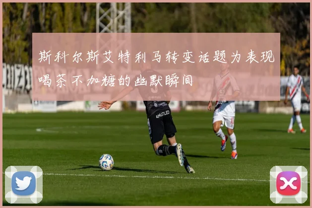 斯科尔斯艾特利马转变话题为表现喝茶不加糖的幽默瞬间