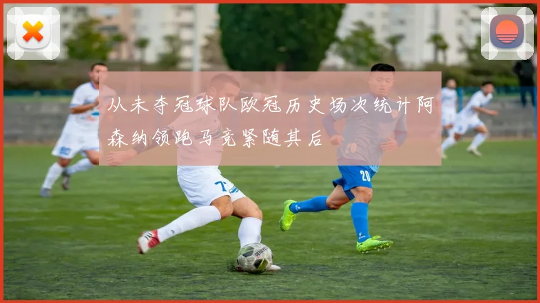 从未夺冠球队欧冠历史场次统计阿森纳领跑马竞紧随其后