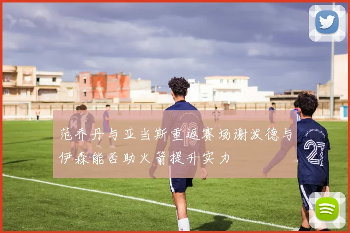 范乔丹与亚当斯重返赛场谢泼德与伊森能否助火箭提升实力