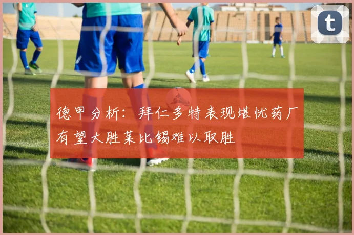 德甲分析：拜仁多特表现堪忧药厂有望大胜莱比锡难以取胜
