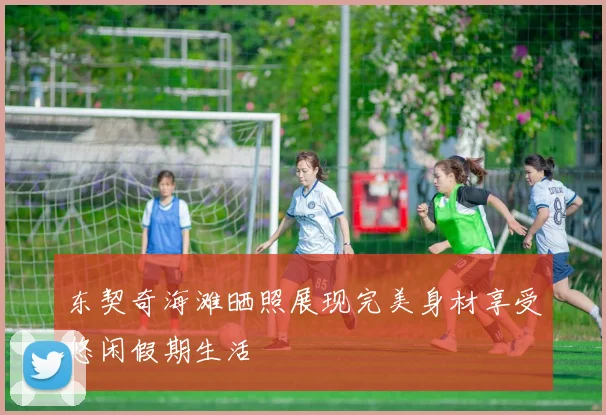 东契奇海滩晒照展现完美身材享受悠闲假期生活