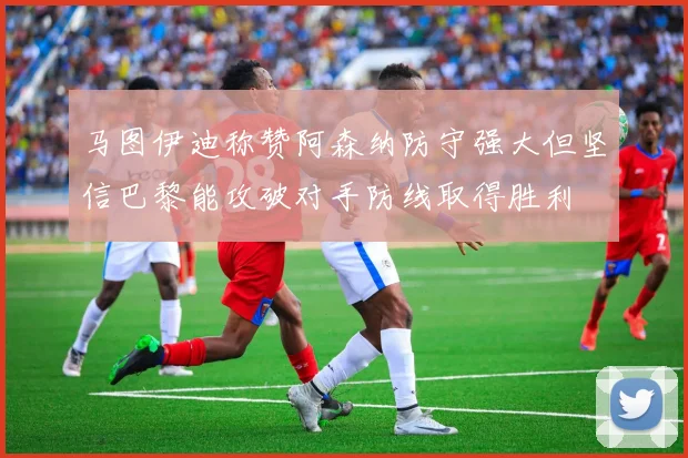 马图伊迪称赞阿森纳防守强大但坚信巴黎能攻破对手防线取得胜利