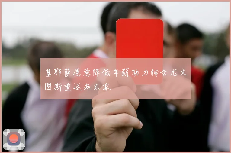 基耶萨愿意降低年薪助力转会尤文图斯重返老东家